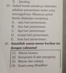 E. blocking
15. Geladi bersih sebaiknya dilakukan
sebelum pementasan teater yang
sesungguhnya. Biasanya geladi
bersih dilakukan menjelang ....
A. satu hari pementasan
B. dua hari pementasan
C. tiqa hari pementasan
D. empat hari pementasan
E. lima hari pementasan
16. Amatilah unsur-unsur berikut ini
dengan saksama!
(1) Warna busana
(2) Komposisi di atas panggung
(3) Warna dan cahaya
(4) Suara yang dihasilkan