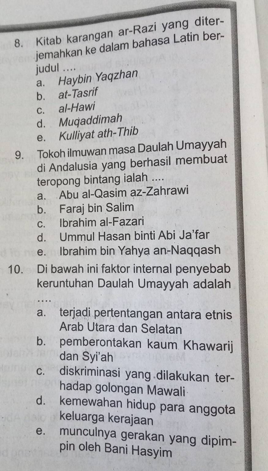 Kitab karangan ar-Razi yang diter-
jemahkan ke dalam bahasa Latin ber--
judul ….
a. Haybin Yaqzhan
b. at-Tasrif
c. al-Hawi
d. Muqaddimah
e. Kulliyat ath-Thib
9. Tokoh ilmuwan masa Daulah Umayyah
di Andalusia yang berhasil membuat
teropong bintang ialah ....
a. Abu al-Qasim az-Zahrawi
b. Faraj bin Salim
c. Ibrahim al-Fazari
d. Ummul Hasan binti Abi Ja’far
e. Ibrahim bin Yahya an-Naqqash
10. Di bawah ini faktor internal penyebab
keruntuhan Daulah Umayyah adalah
…
a. terjadi pertentangan antara etnis
Arab Utara dan Selatan
b. pemberontakan kaum Khawarij
dan Syi'ah
c. diskriminasi yang dilakukan ter-
hadap golongan Mawali
d. kemewahan hidup para anggota
keluarga kerajaan
e. munculnya gerakan yang dipim-
pin oleh Bani Hasyim