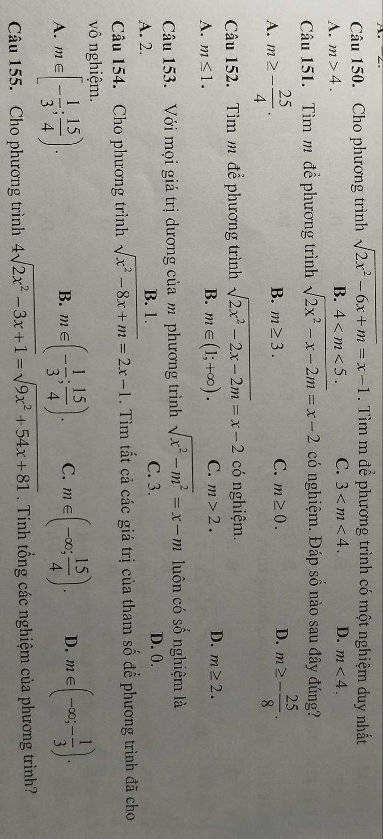 Cho phương trình sqrt(2x^2-6x+m)=x-1. Tìm m để phương trình có một nghiệm duy nhất
A. m>4. B. 4 .
C. 3 . D. m<4</tex>. 
Câu 151. Tìm m để phương trình sqrt(2x^2-x-2m)=x-2 có nghiệm. Đáp số nào sau đây đúng?
A. m≥ - 25/4 . B. m≥ 3. C. m≥ 0. D. m≥ - 25/8 . 
Câu 152. Tìm m để phương trình sqrt(2x^2-2x-2m)=x-2 có nghiệm.
B.
A. m≤ 1. m∈ (1;+∈fty ).
C. m>2. D. m≥ 2. 
Câu 153. Với mọi giá trị dương của m phương trình sqrt(x^2-m^2)=x-m luôn có số nghiệm là
A. 2.
B. 1. C. 3. D. 0.
Câu 154. Cho phương trình sqrt(x^2-8x+m)=2x-1. Tìm tất cả các giá trị của tham số để phương trình đã cho
vô nghiệm.
A. m∈ [- 1/3 ; 15/4 ).
B. m∈ (- 1/3 ; 15/4 ). C. m∈ (-∈fty ; 15/4 ). D. m∈ (-∈fty ;- 1/3 ). 
Câu 155. Cho phương trình 4sqrt(2x^2-3x+1)=sqrt(9x^2+54x+81). Tính tổng các nghiệm của phương trình?