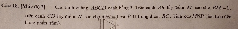 [Mức độ 2] Cho hình vuông ABCD cạnh bằng 3. Trên cạnh AB lấy điểm M sao cho BM=1, 
trên cạnh CD lấy điểm N sao chọ DN=1 và P là trung điểm BC. Tính cos MNP (làm tròn đến 
hàng phần trăm).