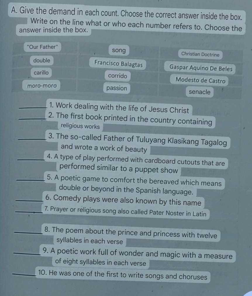 Give the demand in each count. Choose the correct answer inside the box. 
Write on the line what or who each number refers to. Choose the 
answer inside the box. 
''Our Father'' song Christian Doctrine 
double 
Francisco Balagtas Gaspar Aquino De Beles 
carillo corrido Modesto de Castro 
moro-moro passion senacle 
_1. Work dealing with the life of Jesus Christ 
_2. The first book printed in the country containing 
religious works 
_3. The so-called Father of Tuluyang Klasikang Tagalog 
and wrote a work of beauty 
_4. A type of play performed with cardboard cutouts that are 
performed similar to a puppet show 
_5. A poetic game to comfort the bereaved which means 
double or beyond in the Spanish language. 
_6. Comedy plays were also known by this name 
_7. Prayer or religious song also called Pater Noster in Latin 
_8. The poem about the prince and princess with twelve 
syllables in each verse 
_9. A poetic work full of wonder and magic with a measure 
of eight syllables in each verse 
_10. He was one of the first to write songs and choruses