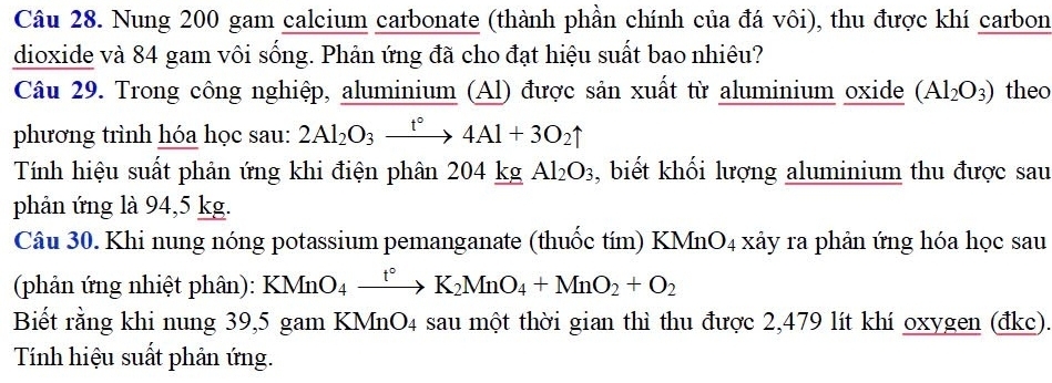 Nung 200 gam calcium carbonate (thành phần chính của đá vôi), thu được khí carbon 
dioxide và 84 gam vôi sống. Phản ứng đã cho đạt hiệu suất bao nhiêu? 
Câu 29. Trong công nghiệp, aluminium (Al) được sản xuất từ aluminium oxide (Al_2O_3) theo 
phương trình hóa học sau: 2Al_2O_3xrightarrow t°4Al+3O_2uparrow
Tính hiệu suất phản ứng khi điện phân 204 kg Al_2O_3 , biết khối lượng aluminium thu được sau 
phản ứng là 94,5 kg. 
Câu 30. Khi nung nóng potassium pemanganate (thuốc tím) KMnO_4 xảy ra phản ứng hóa học sau 
(phản ứng nhiệt phân): KMnO_4xrightarrow t°K_2MnO_4+MnO_2+O_2
Biết rằng khi nung 39,5 gam KMnO4 sau một thời gian thì thu được 2,479 lít khí oxygen (đkc). 
Tính hiệu suất phản ứng.