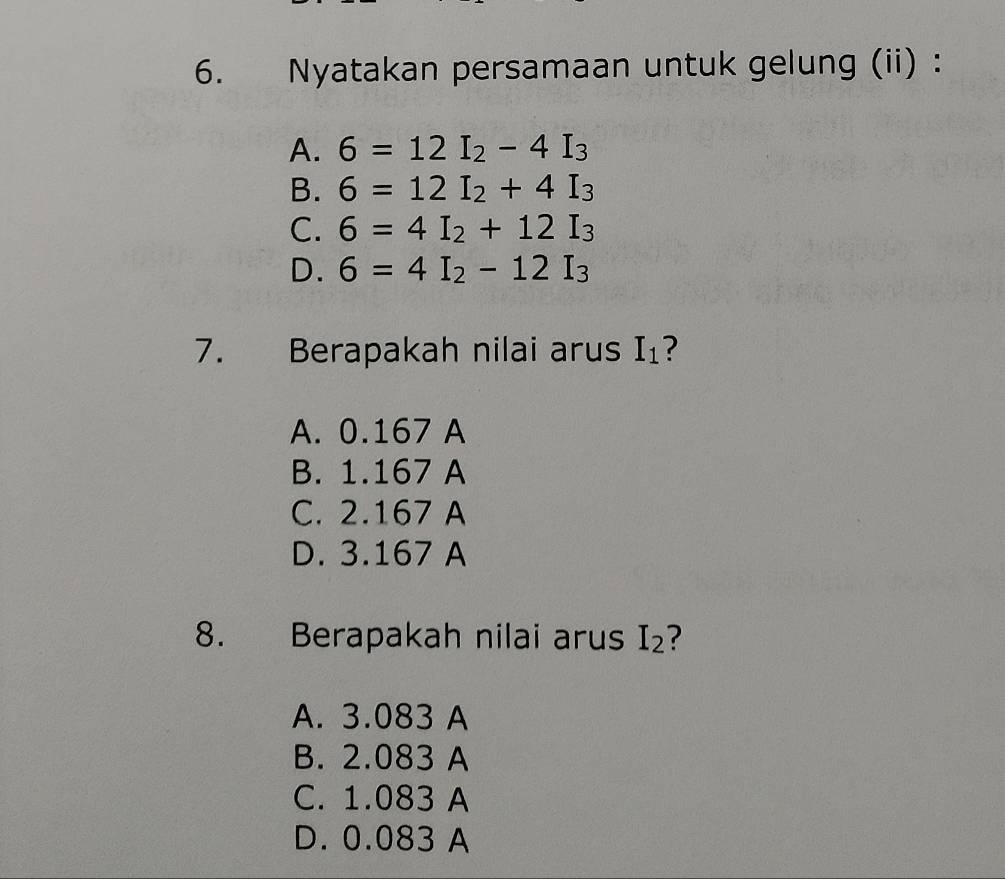 Nyatakan persamaan untuk gelung (ii) :
A. 6=12I_2-4I_3
B. 6=12I_2+4I_3
C. 6=4I_2+12I_3
D. 6=4I_2-12I_3
7. Berapakah nilai arus I_1 7
A. 0.167 A
B. 1.167 A
C. 2.167 A
D. 3.167 A
8. Berapakah nilai arus I_2
A. 3.083 A
B. 2.083 A
C. 1.083 A
D. 0.083 A