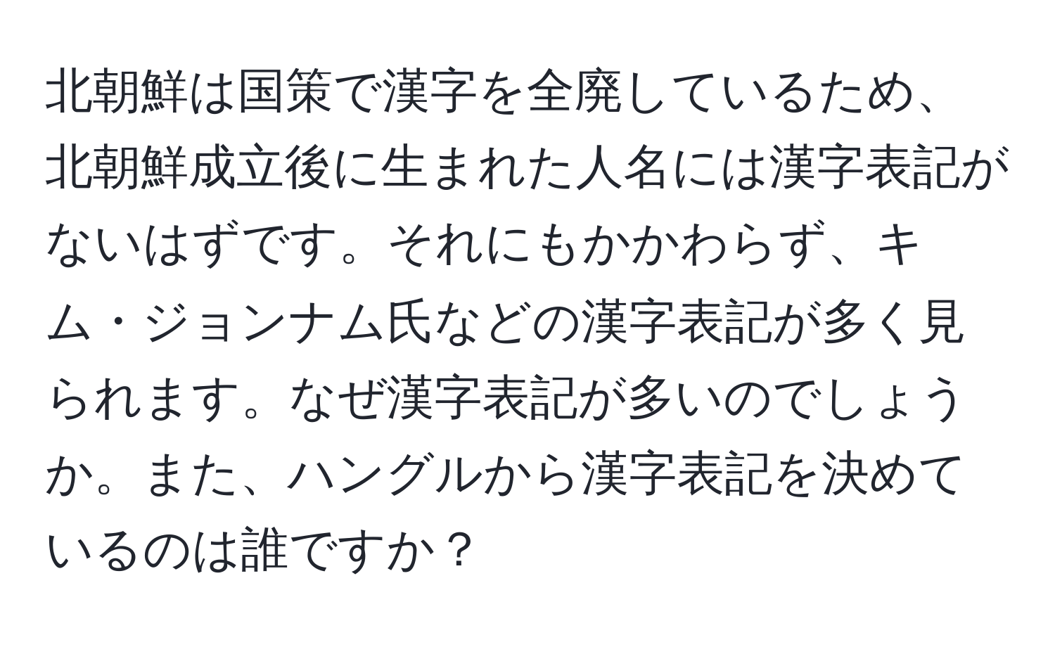 北朝鮮は国策で漢字を全廃しているため、北朝鮮成立後に生まれた人名には漢字表記がないはずです。それにもかかわらず、キム・ジョンナム氏などの漢字表記が多く見られます。なぜ漢字表記が多いのでしょうか。また、ハングルから漢字表記を決めているのは誰ですか？