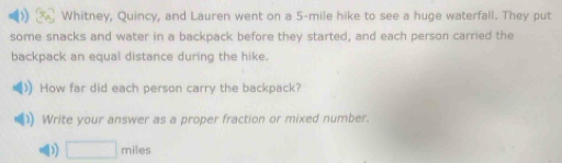 Whitney, Quincy, and Lauren went on a 5-mile hike to see a huge waterfall. They put 
some snacks and water in a backpack before they started, and each person carried the 
backpack an equal distance during the hike. 
How far did each person carry the backpack? 
Write your answer as a proper fraction or mixed number.
□ miles