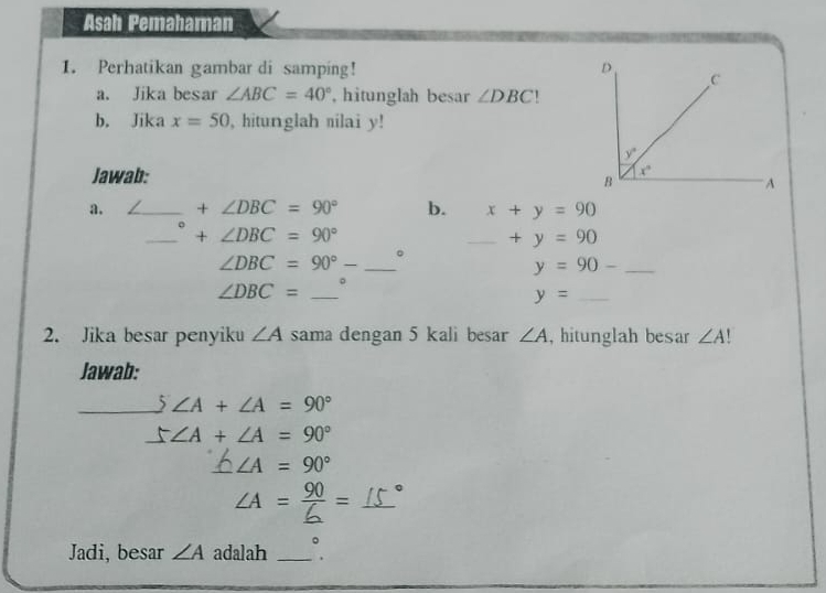 Asah Pemahaman
1. Perhatikan gambar di samping! 
a. Jika besar ∠ ABC=40° , hitunglah besar ∠ DBC
b. Jika x=50 , hitunglah nilai y!
Jawab:
a. _ +∠ DBC=90° b. x+y=90
。
_+ ∠ DBC=90°
_ +y=90
∠ DBC=90°- _。
_ y=90-
∠ DBC= _。
_ y=
2. Jika besar penyiku ∠ A sama dengan 5 kali besar ∠ A , hitunglah besar ∠ A
Jawab:
_ 5∠ A+∠ A=90°
5∠ A+∠ A=90°
∠ A=90°
_ ∠ A= 90/6 =
Jadi, besar ∠ A adalah_