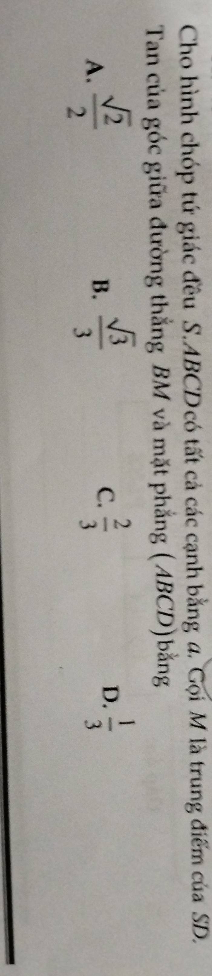 Cho hình chóp tứ giác đều S. ABCD có tất cả các cạnh bằng a. Gọi M là trung điểm của SD.
Tan của góc giữa đường thắng BM và mặt phẳng (ABCD)bằng
A.  sqrt(2)/2 
B.  sqrt(3)/3   2/3 
C.
D.  1/3 