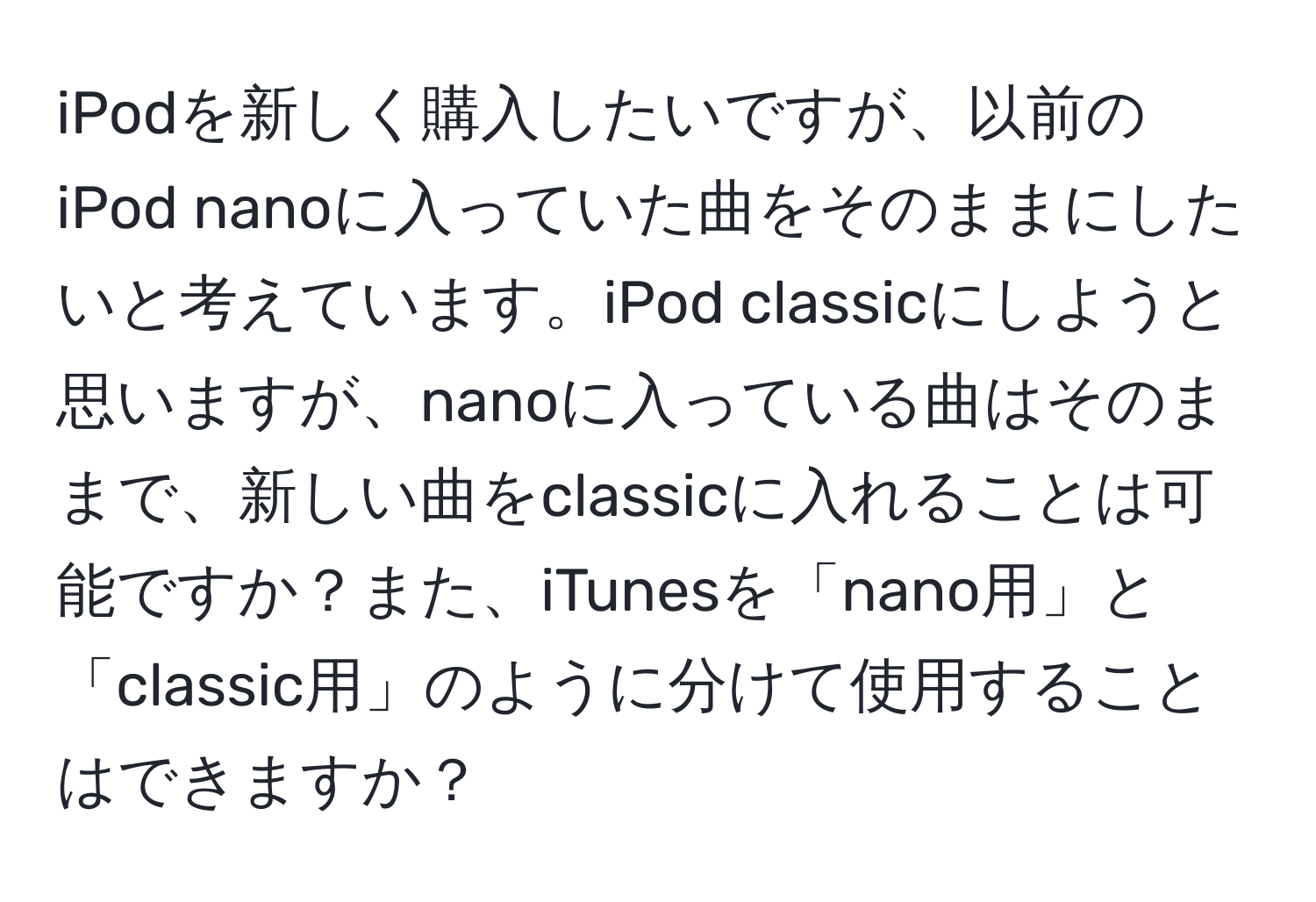 iPodを新しく購入したいですが、以前のiPod nanoに入っていた曲をそのままにしたいと考えています。iPod classicにしようと思いますが、nanoに入っている曲はそのままで、新しい曲をclassicに入れることは可能ですか？また、iTunesを「nano用」と「classic用」のように分けて使用することはできますか？