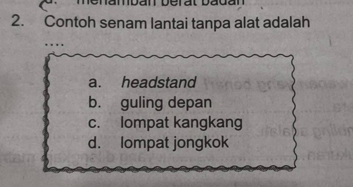 adan
2. Contoh senam lantai tanpa alat adalah
a. headstand
b. guling depan
c. lompat kangkang
d. lompat jongkok