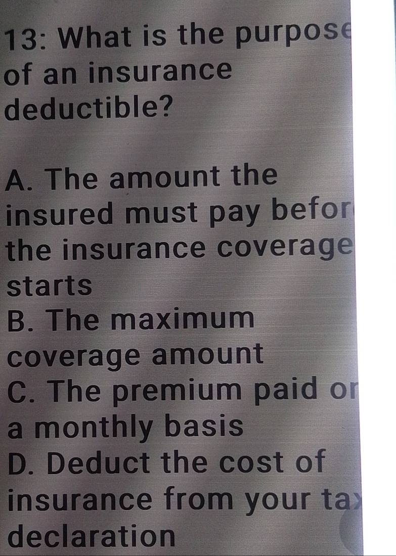 13: What is the purpose
of an insurance
deductible?
A. The amount the
insured must pay befor
the insurance coverage
starts
B. The maximum
coverage amount
C. The premium paid or
a monthly basis
D. Deduct the cost of
insurance from your ta
declaration