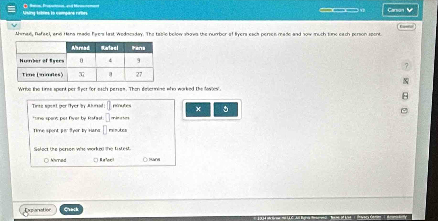 fsein, Proustioun, and Mensuten
12
Using tables to compare raties Carson V
Expetal
Ahmad, Rafael, and Hans made flyers last Wednesday. The table below shows the number of fiyers each person made and how much time each person spent.
Write the time spent per flyer for each person. Then determine who worked the fastest.
Time spent per flyer by Ahmad: || minutes
× s
Time spent per flyer by Rafael. □ minutes
Time spent per fyer by Hans: □ minutes
Select the person who worked the fastest.
Ahmad Rafael Hans
Explanation Check