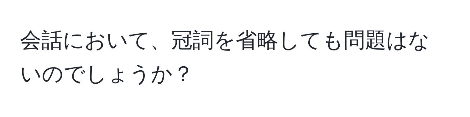 会話において、冠詞を省略しても問題はないのでしょうか？