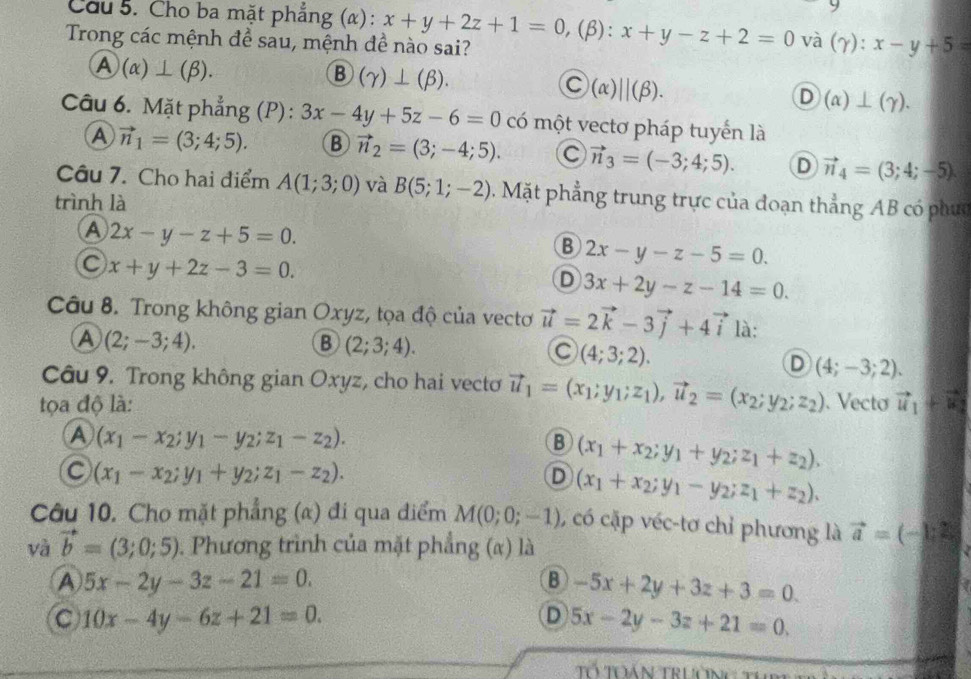 Cầu 5. Cho ba mặt phẳng (α) : x+y+2z+1=0, (β): x+y-z+2=0 và (γ):
Trong các mệnh để sau, mệnh đề nào sai? x-y+5=
/ )(alpha )⊥ (beta ).
B (gamma )⊥ (beta ).
C (alpha )||(beta ).
D (alpha )⊥ (gamma ).
Câu 6. Mặt phẳng (P): 3x-4y+5z-6=0 có một vectơ pháp tuyến là
A vector n_1=(3;4;5). B vector n_2=(3;-4;5). C vector n_3=(-3;4;5). D vector n_4=(3;4;-5)
Câu 7. Cho hai điểm A(1;3;0) và B(5;1;-2) Mặt phẳng trung trực của đoạn thẳng AB có phưc
trình là
A 2x-y-z+5=0.
B 2x-y-z-5=0.
C x+y+2z-3=0.
D 3x+2y-z-14=0.
Câu 8. Trong không gian Oxyz, tọa độ của vectơ vector u=2vector k-3vector j+4vector i là:
A (2;-3;4).
B (2;3;4).
C (4;3;2).
D (4;-3;2).
Câu 9. Trong không gian Oxyz, cho hai vecto vector u_1=(x_1;y_1;z_1),vector u_2=(x_2;y_2;z_2)
tọa độ là: .Vecto vector u_1+vector u_2
A (x_1-x_2;y_1-y_2;z_1-z_2).
B (x_1+x_2;y_1+y_2;z_1+z_2).
C (x_1-x_2;y_1+y_2;z_1-z_2).
D (x_1+x_2;y_1-y_2;z_1+z_2).
Câu 10. Cho mặt phẳng (α) đi qua điểm M(0;0;-1) , có cặp véc-tơ chỉ phương là vector a=(-1,2)
và vector b=(3;0;5). Phương trình của mặt phẳng (α) là
A 5x-2y-3z-21=0.
B -5x+2y+3z+3=0.
C 10x-4y-6z+21=0.
D 5x-2y-3z+21=0.
Tổ Toán Trườn