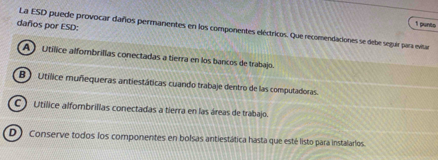 daños por ESD:
1 punto
La ESD puede provocar daños permanentes en los componentes eléctricos. Que recomendaciones se debe seguir para evitar
A ) Utilice alfombrillas conectadas a tierra en los bancos de trabajo.
B ) Utilice muñequeras antiestáticas cuando trabaje dentro de las computadoras.
C ) Utilice alfombrillas conectadas a tierra en las áreas de trabajo.
D Conserve todos los componentes en bolsas antiestática hasta que esté listo para instalarlos.