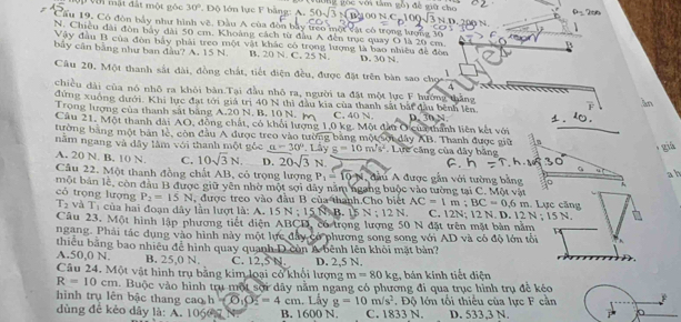 ới ật đất một gộc 30°. Dộ lớn lực F bằng: A. 50sqrt(3)
Cầu 19, Có đòn bảy như hình về. Đầu A của đòn bây treo một vật có trọng lượng 30
N. Chiều đài đòn bảy đài 50 cm. Khoàng cách từ đầu A đến trục quay O là 20 cm.
B
Vậy đầu B của đòn bảy phải treo một vật khác có trọng lượng là bao nhiều đề đòn
bảy cân bằng như ban đầu? A. 15 N. B. 20 N. C. 25 N. D. 30 N.
Câu 20. Một thanh sắt đài, đồng chất, tiết điện đều, được đặt trên bàn sao chọ frac 1
chiều dài của nó nhô ra khỏi bản Tại đầu nhỏ ra, người ta đặt một lực F hướng thắng
àn
đứng xuồng dưới. Khi lực đạt tới giả trị 40 N thì đầu kia của thanh sắt bắi đầu bênh lên.
Trọng lượng của thanh sắt bằng A.20 N. B. 10 N. M C. 40 N. D. 30 N.
Câu 21. Một thanh dài AO, đồng chất, có khổi lượng 1,0 kg. Một đầu O cưa thành liên kết với     
tường bằng một bản lè, còn đầu A được treo vào tường bảng một sợi dây AB. Thanh được giữ
năm ngang và đây làm với thanh một nxi n a=30° Lây g=10m's^2.  Lực căng của dây bằng
giá
A. 20 N. B. 10 N. C. 10sqrt(3)N. D. 20sqrt(3) N. 
Câu 22. Một thanh đồng chất AB, có trọng lượng P_1=10-N ,  đầu A được gắn với tường bằng
a b
một bản lễ, còn đầu B được giữ yên nhờ một sợi dây nằm ngang buộc vào tường tại C. Một vật . Lực căng
m :BC=0.6m
có trọng lượng P_2=15N , được treo vào đầu B của thành.Cho biết AC=1 C. 12N; 12 N. D. 12N:15N.
T_2 và T_3 của hai đoạn dây lần lượt là: A. 15 N ; 15 N. B. 15 N:12N
Câu 23. Một hình lập phương tiết diện ABCD, có trọng lượng 50 N đặt trên mặt bản nằm
ngang. Phải tác dụng vào hình này một lực đây có phương song song với AD và có độ lớn tối
thiêu bằng bao nhiêu để hình quay quanh D còn A bênh lên khôi mặt bản?
A.50,0 N. B. 25,0 N. C. 12,5 N.
Câu 24. Một vật hình trụ bằng kim loại cổ khổi lượng D. 2,5 N. , bán kính tiết diện
m=80kg
R=10cm. Buộc vào hình trụ một sợi dây nằm ngang có phương đi qua trục hình trụ đề kéc
hình trụ lên bậc thang cao h =O_1O_m. Lấy g=10m/s^2. Độ lớn tối thiếu của lực F cần
dùng đế kèo dây là: A. 1060 7 N B. 1600 N. C. 1833 N. D. 533,3 N.