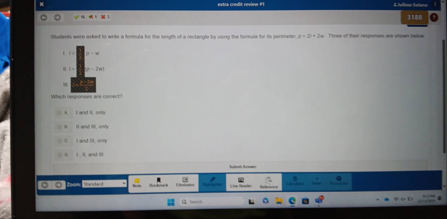 extra credit review #1 # Julissa Solano
16
3188
Students were asked to write a formula for the length of a rectangle by using the formula for its perimeter, p=2l+2w Three of their responses are shown below
1 l= p-w
l= (p-2w)
Which responses are correct?
A I and II, only
B II and III, only
C I and III, only
D I , II, and III
Sübmit Answer
Zoom: Standard Note Bookmark Line Reader Reference Calcota
9 %
Search
C