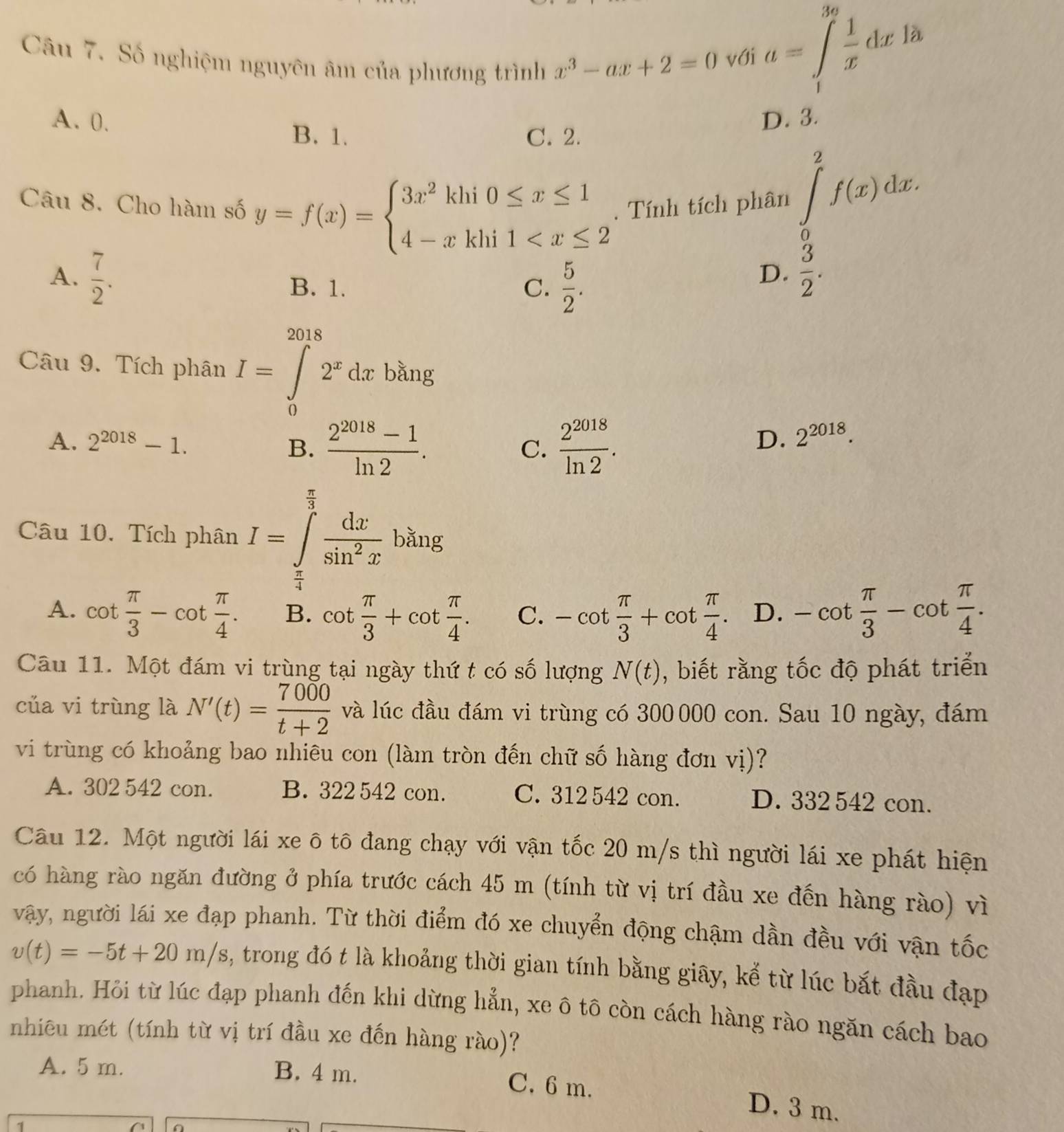 Số nghiệm nguyên âm của phương trình x^3-ax+2=0 với
a=∈tlimits _1^((3a)frac 1)xdx là
A. 0. D. 3.
B. 1. C. 2.
Câu 8. Cho hàm số y=f(x)=beginarrayl 3x^2khi0≤ x≤ 1 4-xkhi1 .  Tính tích phân ∈tlimits _0^(2f(x)dx.
A. frac 7)2. B. 1. C.  5/2 .
D.  3/2 .
Câu 9. Tích phân I=∈tlimits _0^((2018)2^x)dxbsin g
A. 2^(2018)-1. B.  (2^(2018)-1)/ln 2 .  2^(2018)/ln 2 .
C.
D. 2^(2018).
Câu 10. Tích phân I=∈tlimits _ π /4 ^ π /3  dx/sin^2x  bǎng
A. cot  π /3 -cot  π /4 . B. cot  π /3 +cot  π /4 . C. -cot  π /3 +cot  π /4 . D. -cot  π /3 -cot  π /4 .
Câu 11. Một đám vi trùng tại ngày thứ t có số lượng N(t) , biết rằng tốc độ phát triển
của vi trùng là N'(t)= 7000/t+2  và lúc đầu đám vi trùng có 300 000 con. Sau 10 ngày, đám
vi trùng có khoảng bao nhiêu con (làm tròn đến chữ số hàng đơn vị)?
A. 302 542 con. B. 322 542 con. C. 312 542 con. D. 332 542 con.
Câu 12. Một người lái xe ô tô đang chạy với vận tốc 20 m/s thì người lái xe phát hiện
có hàng rào ngăn đường ở phía trước cách 45 m (tính từ vị trí đầu xe đến hàng rào) vì
vậy, người lái xe đạp phanh. Từ thời điểm đó xe chuyển động chậm dần đều với vận tốc
v(t)=-5t+20m/s , trong đó t là khoảng thời gian tính bằng giây, kể từ lúc bắt đầu đạp
phanh. Hỏi từ lúc đạp phanh đến khi dừng hẳn, xe ô tô còn cách hàng rào ngăn cách bao
nhiêu mét (tính từ vị trí đầu xe đến hàng rào)?
A. 5 m. B. 4 m.
C. 6 m. D. 3 m.
1