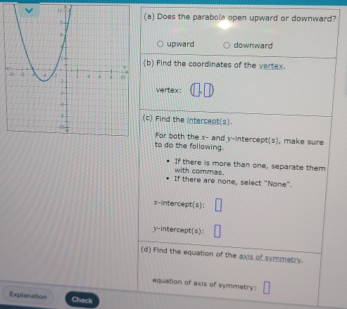 Does the parabola open upward or downward?
upward downward
(b) Find the coordinates of the vertex.
vertex:
(c) Find the intercept(s).
For both the x - and y-intercept(s), make sure
to do the following.
If there is more than one, separate them
with commas.
If there are none, select "None".
x-intercept(s):
y-intercept(s):
(d) Find the equation of the axis of symmetry.
equation of axis of symmetry:
Explanation Check