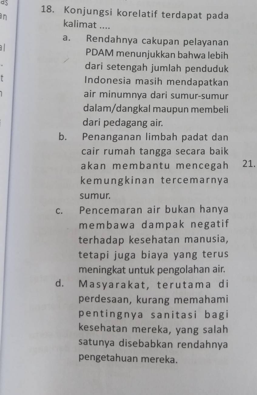 as
18. Konjungsi korelatif terdapat pada
an
kalimat ....
a. Rendahnya cakupan pelayanan
a l
PDAM menunjukkan bahwa lebih
dari setengah jumlah penduduk
T Indonesia masih mendapatkan
air minumnya dari sumur-sumur
dalam/dangkal maupun membeli
dari pedagang air.
b. Penanganan limbah padat dan
cair rumah tangga secara baik
akan membantu mencegah 21.
kemungkinan tercemarnya
sumur.
c. Pencemaran air bukan hanya
membawa dampak negatif
terhadap kesehatan manusia,
tetapi juga biaya yang terus
meningkat untuk pengolahan air.
d. Masyarakat,terutama di
perdesaan, kurang memahami
pentingnya sanitasi bagi
kesehatan mereka, yang salah
satunya disebabkan rendahnya
pengetahuan mereka.