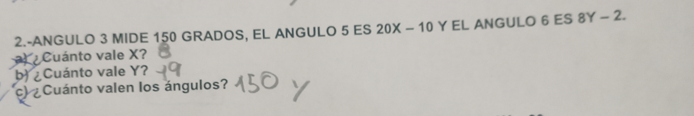 2.-ANGULO 3 MIDE 150 GRADOS, EL ANGULO 5 ES 20X-10 Y EL ANGULO 6 ES 8Y-2. 
¿ Cuánto vale X
b) ¿Cuánto vale Y? 
c) ¿Cuánto valen los ángulos?