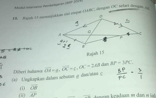 Modul Intervensi Pembelajaran (MIP 2024) 
15. Rajah 15 menunjukkan sisi empat OABC, dengan OC selari dengan AB. 
Rajah 15 
Diberi bahawa 
(a) Ungkapkan dalam sebutan @ dan/atau c vector OA=_ a, vector OC=_ c, OC=2AB dan BP=3PC. 
(i) overline OB
(ii) overline AP dengan keadaan m dan n ial
overline AD