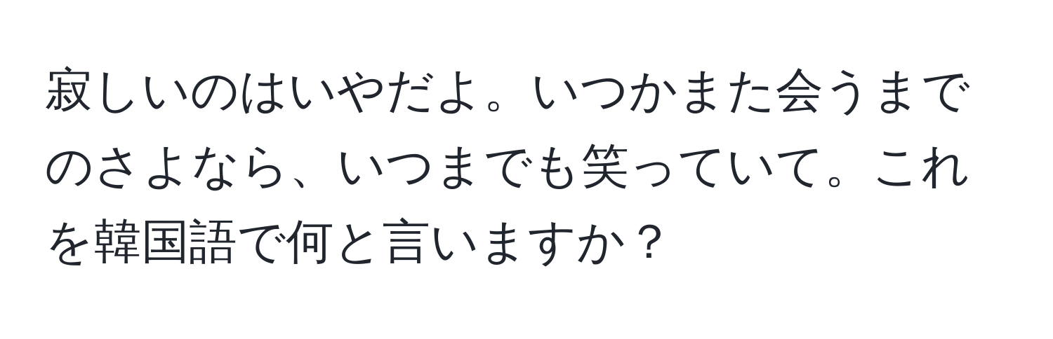 寂しいのはいやだよ。いつかまた会うまでのさよなら、いつまでも笑っていて。これを韓国語で何と言いますか？