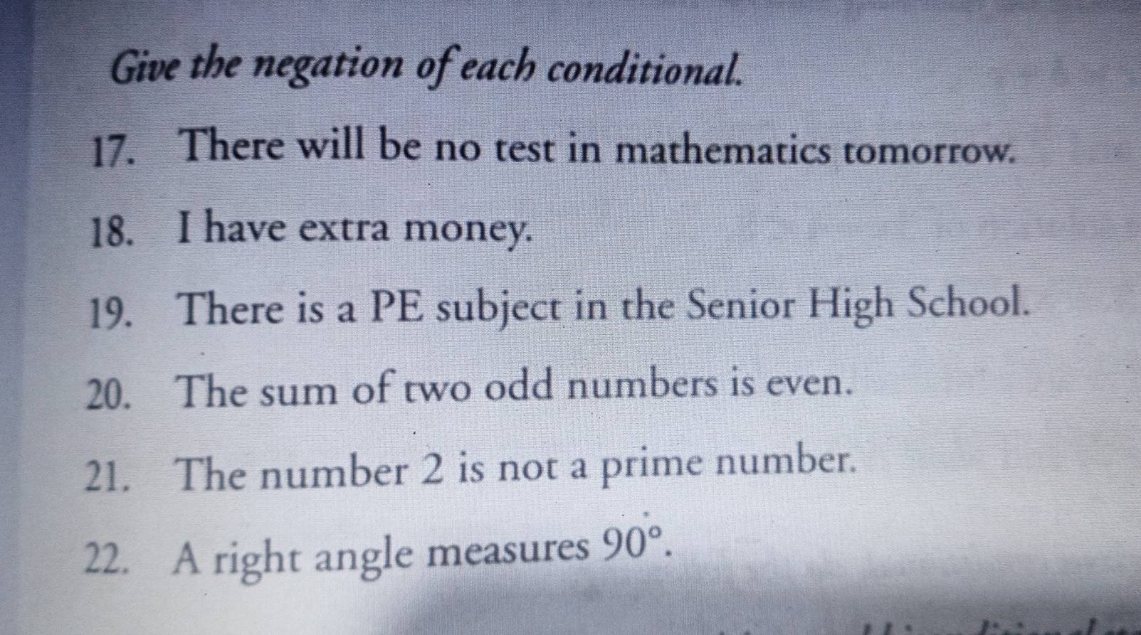 Give the negation of each conditional. 
17. There will be no test in mathematics tomorrow. 
18. I have extra money. 
19. There is a PE subject in the Senior High School. 
20. The sum of two odd numbers is even. 
21. The number 2 is not a prime number. 
22. A right angle measures 90°.