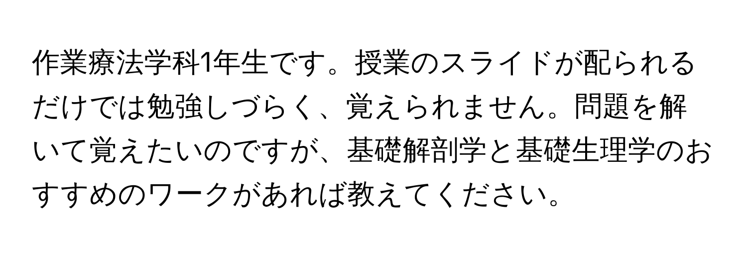 作業療法学科1年生です。授業のスライドが配られるだけでは勉強しづらく、覚えられません。問題を解いて覚えたいのですが、基礎解剖学と基礎生理学のおすすめのワークがあれば教えてください。