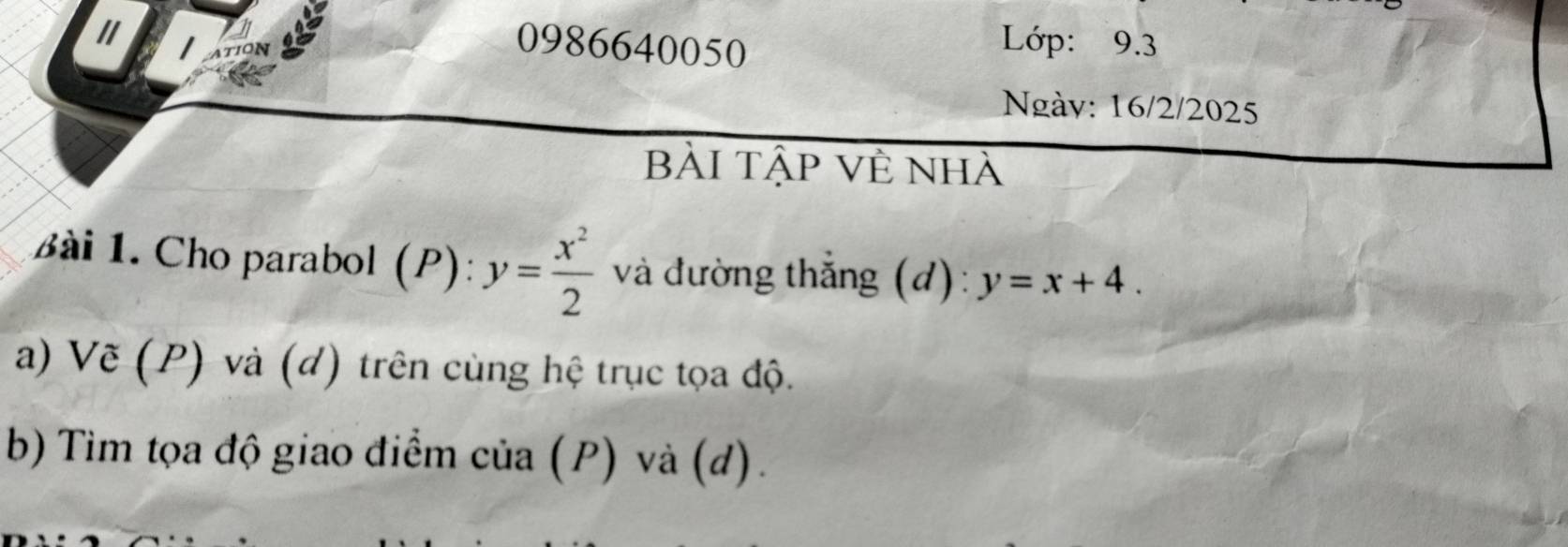 TION
0986640050
Lớp: 9.3
Ngày: 16/2/2025
bài tập về nhà
Bài 1. Cho parabol (P) y= x^2/2  và đường thắng (d): y=x+4. 
a) Vẽ (P) và (d) trên cùng hệ trục tọa độ.
b) Tìm tọa độ giao điểm của (P) và (d).