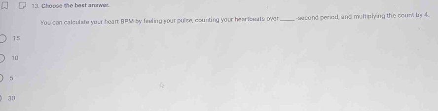 Choose the best answer.
You can calculate your heart BPM by feeling your pulse, counting your heartbeats over _-second period, and multiplying the count by 4.
15
10
5
30