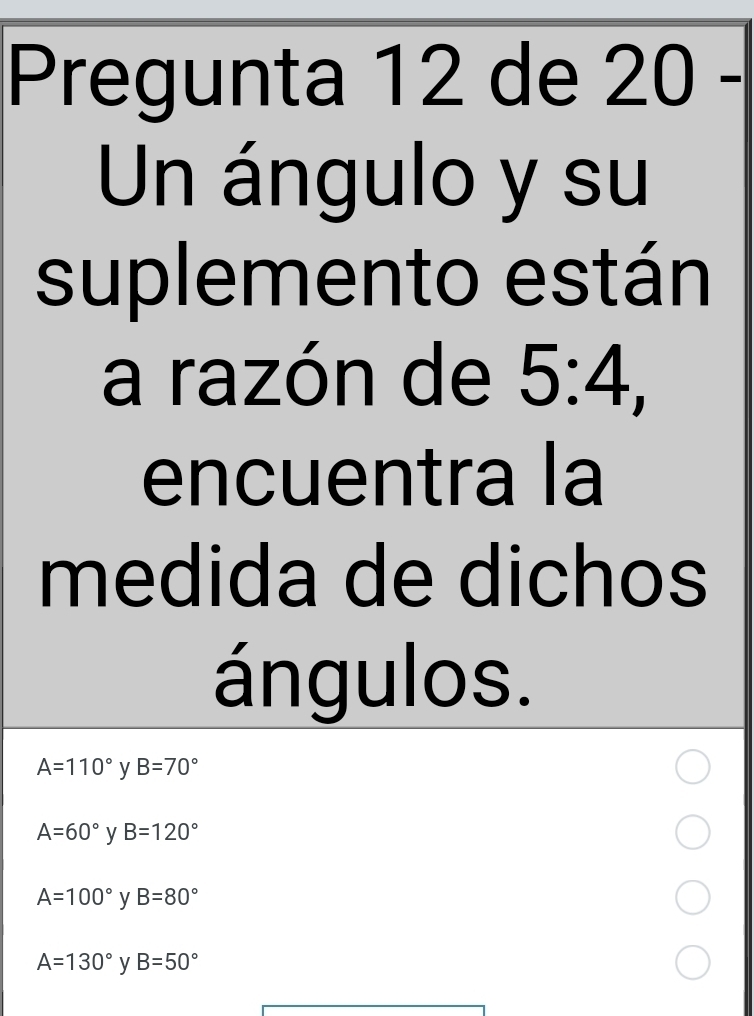 Pregunta 12 de 20 -
Un ángulo y su
suplemento están
a razón de 5:4, 
encuentra la
medida de dichos
ángulos.
A=110° y B=70°
A=60° y B=120°
A=100° y B=80°
A=130° y B=50°