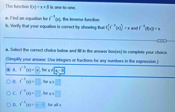 The function f(x)=x+8 is one-to-one.
a. Find an equation for f^(-1)(x) , the inverse function.
b. Verify that your equation is correct by showing that f(f^(-1)(x))=x and f^(-1)(f(x))=x. 
a. Select the correct choice below and fill in the answer box(es) to complete your choice.
(Simplify your answer, Use integers or fractions for any numbers in the expression.)
A. f^(-1)(x)=x , for x!= |x-8|
B. f^(-1)(x)=□ , for x≥ □
C. f^(-1)(x)=□ , for x≤ □
D. f^(-1)(x)=x-8 , for all x