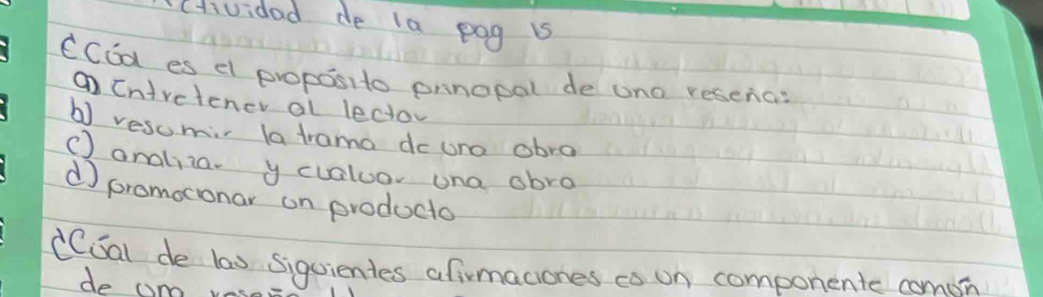 cHividad de la pog is
CCEa es el proposito prnopal de uno reschas
① Cnivetener al leco
b) resomi la trama dowre abra
() analilar y cvaluor ona abra
d promoconar on producto
(CSal de las siguientes afirmaciones co on componente comon
do am vas