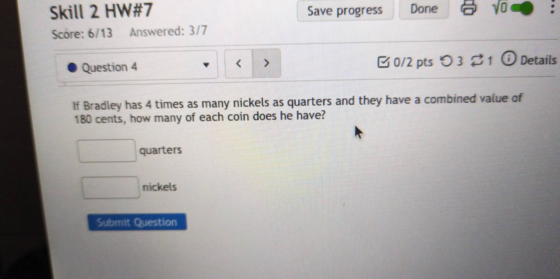 Skill 2 HW#7 Save progress Done sqrt(0) 
Score: 6/13 Answered: 3/7 
Question 4 0/2 pts つ 3 ⇄ 1 ⓘ Details 
< > 
If Bradley has 4 times as many nickels as quarters and they have a combined value of
180 cents, how many of each coin does he have? 
quarters 
nickels 
Submit Question