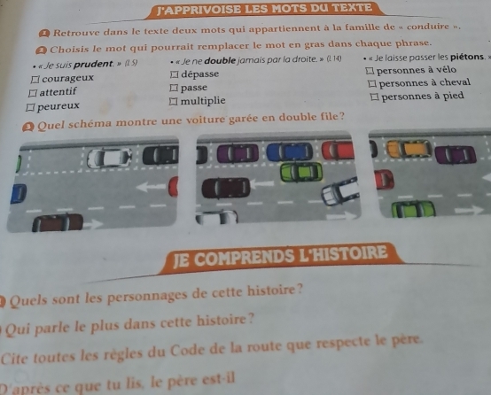 J'APPRIVOISE LES MOTS DU TEXTE
O Retrouve dans le texte deux mots qui appartiennent à la famille de « conduire ».
2 Choisis le mot qui pourrait remplacer le mot en gras dans chaque phrase.
« Je suis prudent. » (l. 5) • « Je ne double jamais par la droite. » (l. 14) « Je laisse passer les piétons. »
□ courageux * dépasse * personnes à vélo
□ attentif ≌ passe *l personnes à cheval
≌ peureux □ multiplie personnes à pied
O Quel schéma montre une voiture garée en double file?
JE COMPRENDS L'HISTOIRE
Quels sont les personnages de cette histoire?
Qui parle le plus dans cette histoire?
Cite toutes les règles du Code de la route que respecte le père.
D'après ce que tu lis, le père est-il