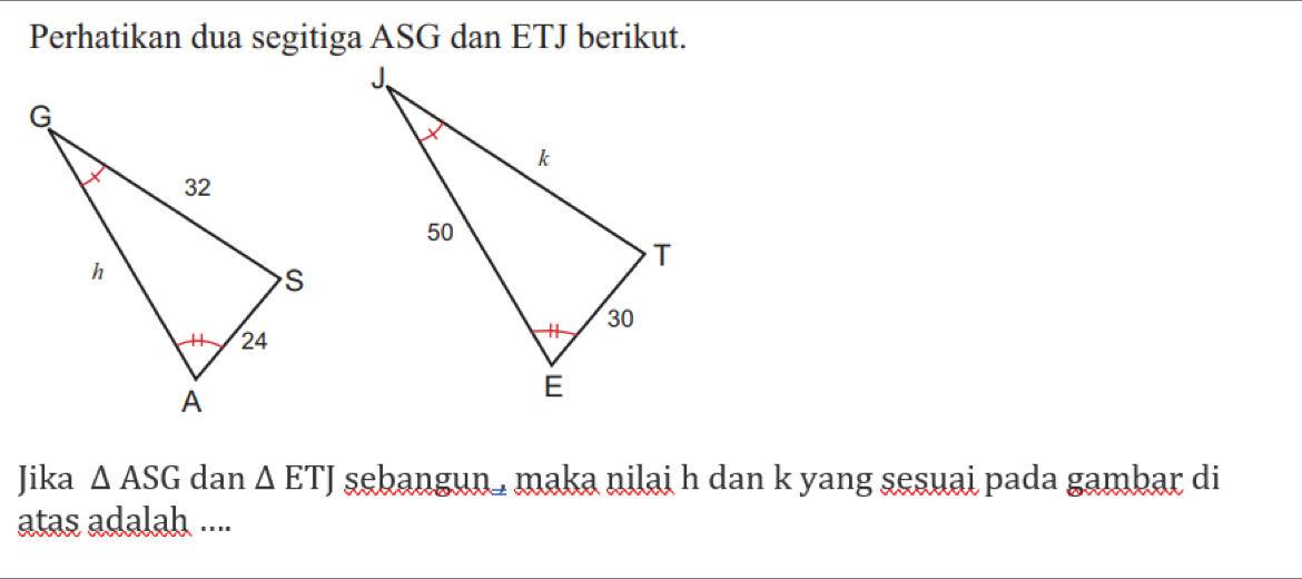 Perhatikan dua segitiga ASG dan ETJ berikut. 
Jika △ ASG dan △ ETJ sebangun maka nilai h dan k yang sesuai pada gambar di 
atas adalah ....