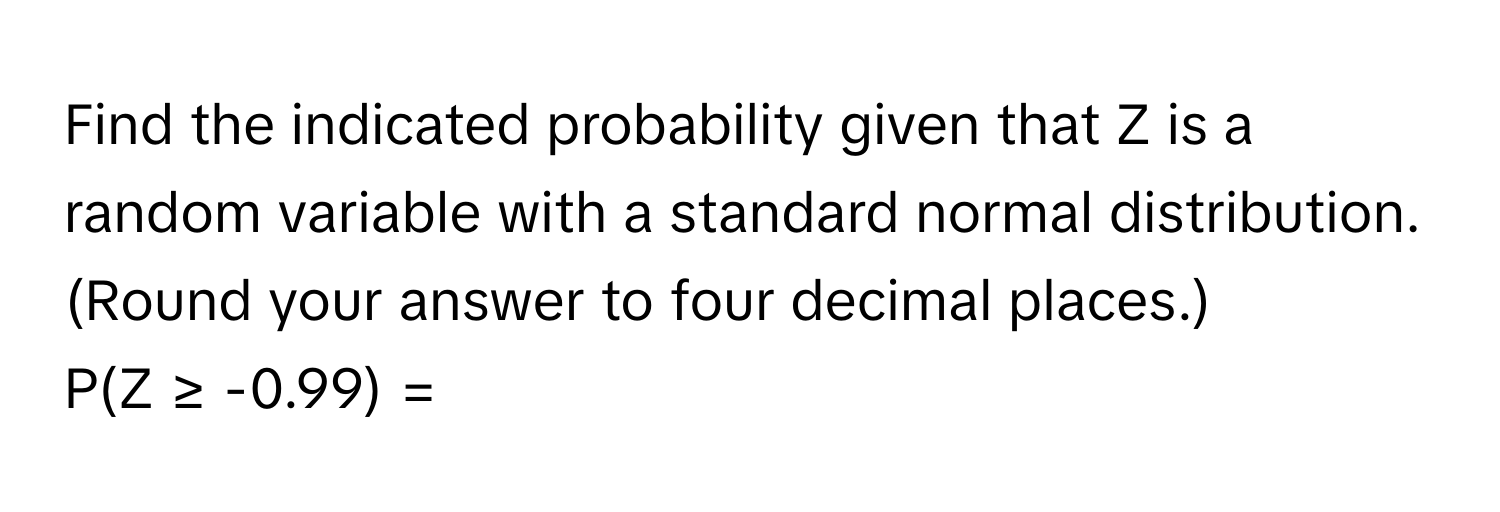 Find the indicated probability given that Z is a random variable with a standard normal distribution. (Round your answer to four decimal places.)

P(Z ≥ -0.99) =