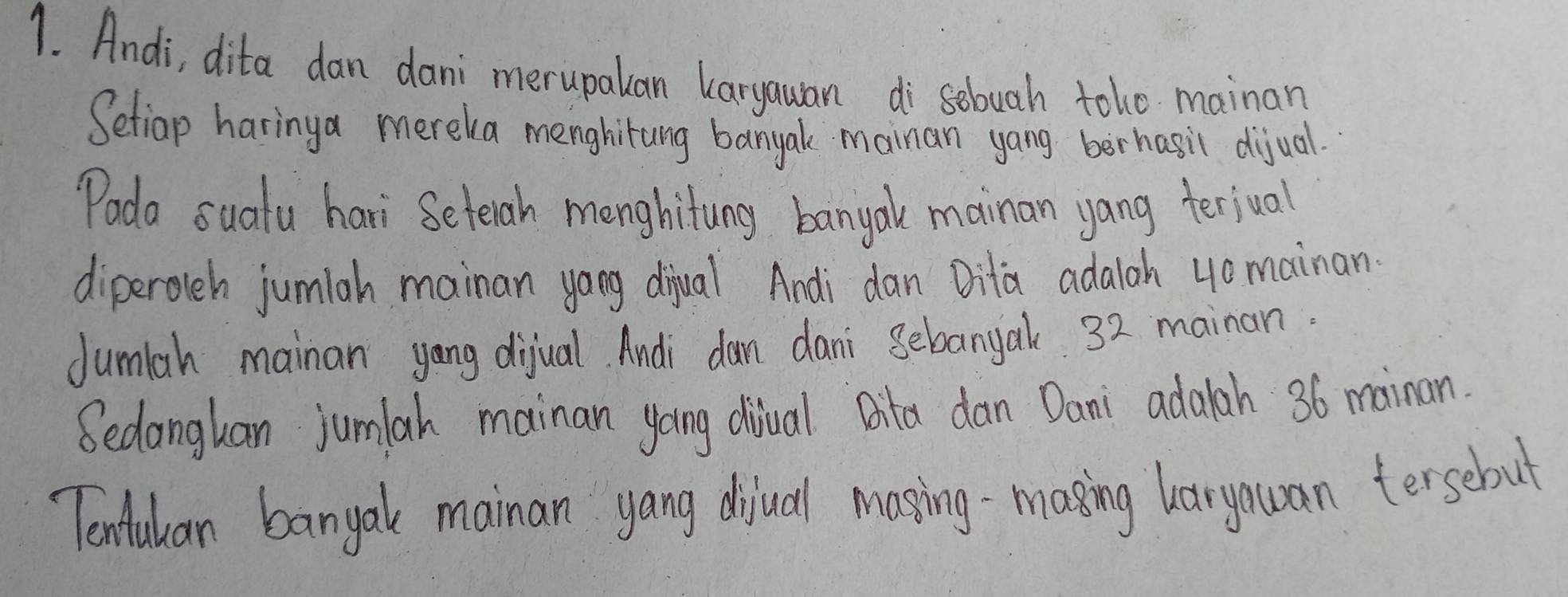 Andi, dita dan dani merupalan laryawan di sebuah toho mainan 
Setiap haringa mereka menghitang banyal mainan yang berhasil dijual. 
"oda sualu hari Seterah menghitung banyal mainan yang terjual 
diperolch jumiah mainan yang diual Andi dan Dita adaloh 4omainan 
dumlah mainan yang dijual. Andi dam dani Bebanyak 32 mainan. 
Sedangkan jumlah mainan yoing diual Bita dan Dani adalah 36 mainan. 
Tenfulican banyal mainan yang dijual mosing-masing haryouan tersebut