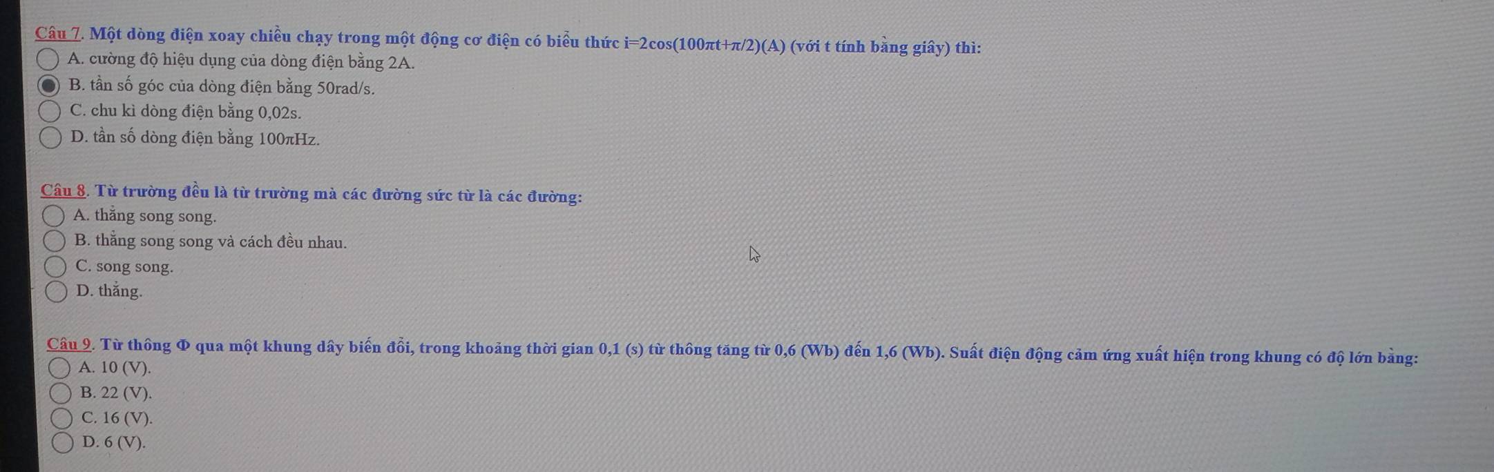 Một dòng điện xoay chiều chạy trong một động cơ điện có biểu thức i=2cos(100πt+π/2) (A) (với t tính bằng giây) thì:
A. cường độ hiệu dụng của dòng điện bằng 2A.
B. tần số góc của dòng điện bằng 50rad/s.
C. chu kì dòng điện bằng 0,02s.
D. tần số dòng điện bằng 100πHz.
Câu 8. Từ trường đều là từ trường mà các đường sức từ là các đường:
A. thắng song song.
B. thẳng song song và cách đều nhau.
C. song song.
D. thắng.
Câu 2. Từ thông Φ qua một khung dây biến đổi, trong khoảng thời gian 0,1 (s) từ thông tăng từ 0,6 (Wb) đến 1,6 (Wb). Suất điện động cảm ứng xuất hiện trong khung có độ lớn bảng:
A. 10(V)
B. 22(V).
C. 16(V)

D. 6(V).