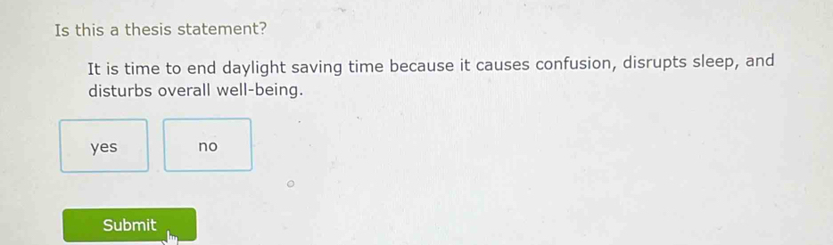 Is this a thesis statement?
It is time to end daylight saving time because it causes confusion, disrupts sleep, and
disturbs overall well-being.
yes no
Submit