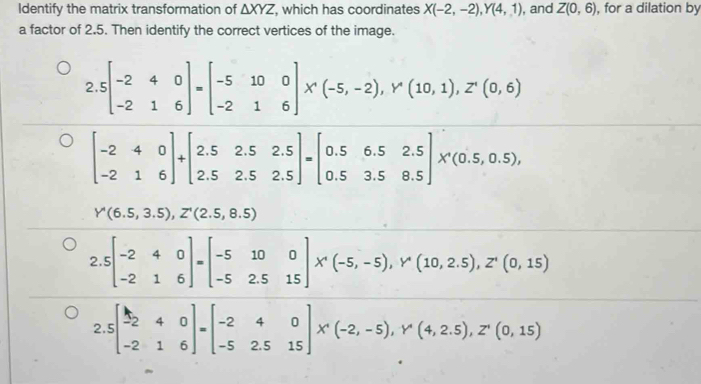 Identify the matrix transformation of △ XYZ , which has coordinates X(-2,-2), Y(4,1) , and Z(0,6) , for a dilation by
a factor of 2.5. Then identify the correct vertices of the image.
2.5beginbmatrix -2&4&0 -2&1&6endbmatrix =beginbmatrix -5&10&0 -2&1&6endbmatrix X(-5,-2), Y'(10,1), Z'(0,6)
beginbmatrix -2&4&0 -2&1&6endbmatrix +beginbmatrix 2.5&2.5&2.5 2.5&2.5&2.5endbmatrix =beginbmatrix 0.5&6.5&2.5 0.5&3.5&8.5endbmatrix * (0.5,0.5),
Y'(6.5,3.5), Z'(2.5,8.5)
r 
2 beginbmatrix -2&4&0 -2&1&6endbmatrix =beginbmatrix -5&10&0 -5&2.5&15endbmatrix * (-5,-5), Y'(10,2.5), Z'(0,15)
:
2.5beginbmatrix -2&4&0 -2&1&6endbmatrix =beginbmatrix -2&4&0 -5&2.5&15endbmatrix * (-2,-5), Y'(4,2.5), Z'(0,15)