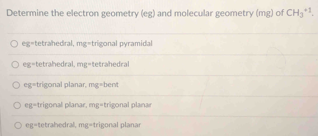 Determine the electron geometry (eg) and molecular geometry (mg) of CH_3^(+1).
eg= tetrahedral, mg= trigonal pyramidal
eg= tetrahedral, mg= tetrahedral
eg= trigonal planar, mg= bent
eg= trigonal planar, mg= trigonal planar
eg= tetrahedral, mg= trigonal planar