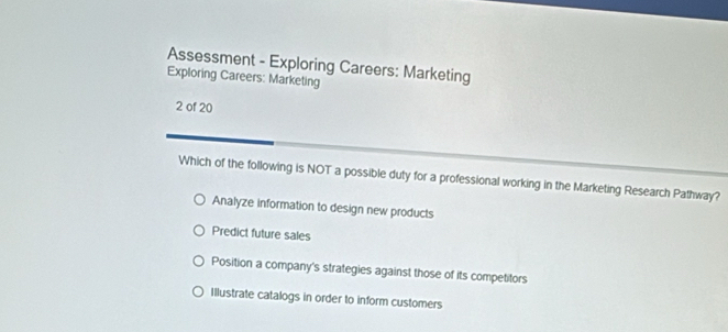 Assessment - Exploring Careers: Marketing
Exploring Careers: Marketing
2 of 20
Which of the following is NOT a possible duty for a professional working in the Marketing Research Pathway?
Analyze information to design new products
Predict future sales
Position a company's strategies against those of its competitors
Illustrate catalogs in order to inform customers