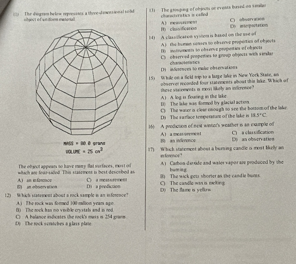 The diagram below represents a three-dimensional solid 13) The grouping of objects or events based on similar
object of uniform material characteristics is called
A measurement C) observation
B) classification D) interpretation
14) A classification system is based on the use of
A) the human senses to observe properties of objects
B) instruments to observe properties of objects
C) observed properties to group objects with similar
characteristics
D) inferences to make observations
15) While on a field trip to a large lake in New York State, an
observer recorded four statements about this lake. Which of
these statements is most likely an inference?
A) A log is floating in the lake.
B) The lake was formed by glacial action.
C) The water is clear enough to see the bottom of the lake
D) The surface temperature of the lake is 18.5°C. 
16) A prediction of next winter's weather is an example of
A) a measurement C) a classification
MASS=80.0 grans B) an inference D) an observation
VOLUME=25cn^3 17) Which statement about a burning candle is most likely an
inference"
The object appears to have many flat surfaces, most of A) Carbon dioxide and water vapor are produced by the
which are four-sided This statement is best described as buming
B) The wick gets shorter as the candle bums.
A) an inference C) a measurement C) The candle wax is melting
B) n observation D) a prediction D) The flame is yellow
12) Which statement about a rock sample is an inference?
A) The rock was formed 100 million years ago
B) The rock has no visible crystals and is red
C) A balance indicates the rock's mass is 254 grams
D) The rock scratches a glass plate