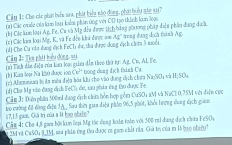 Cho các phát biểu sau, phát biểu nào đúng, phát biểu nào sai?
(a) Các oxide của kim loại kiểm phản ứng với CO tạo thành kim loại.
(b) Các kim loại Ag, Fe, Cu và Mg đều được tách bằng phương pháp điện phân dung dịch.
(c) Các kim loại Mg, K, và Fe đều khử được ion Ag^+ trong dung dịch thành Ag.
(d) Cho Cu vào dung dịch FeCl) dư, thu được dung dịch chứa 3 muối.
Câu 2: Tìm phát biểu đủng, sai.
(a) Tính dẫn điện của kim loại giảm dẫn theo thứ tự: Ag, Cu, Al, Fe.
(b) Kim loại Na khử được ion Cu^(2+) trong dung dịch thành Cu.
(c) Aluminium bị ăn mòn điện hóa khi cho vào dung dịch chứa Na₂SO₄ và H_2SO_4. 
(d) Cho Mg vào dung dịch FeCl₃ dư, sau phản ứng thu được Fe.
Câu 3: Điện phân 500ml dung dịch chứa hỗn hợp gồm CuSO₄ aM và NaCl 0,75M với điện cực
tro cường độ dòng điện 5A. Sau thời gian điện phân 96, 5 phút, khổi lượng dung dịch giảm
17,15 gam. Giá trị của a là bao nhiệu?
Cầu 4: Cho 4,8 gam bột kim loại Mg tắc dụng hoàn toàn với 500 ml dung dịch chứa FeSO₄
02M và CuSO₄ 0,3M, sau phản ứng thu được m gam chất rắn. Giả trị của m là bao nhiệu?