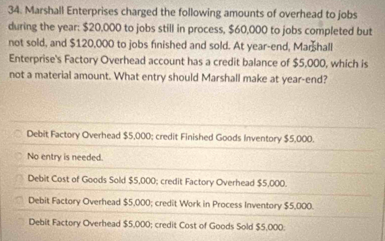 Marshall Enterprises charged the following amounts of overhead to jobs
during the year : $20,000 to jobs still in process, $60,000 to jobs completed but
not sold, and $120,000 to jobs finished and sold. At year-end, Marshall
Enterprise's Factory Overhead account has a credit balance of $5,000, which is
not a material amount. What entry should Marshall make at year -end?
Debit Factory Overhead $5,000; credit Finished Goods Inventory $5,000.
No entry is needed.
Debit Cost of Goods Sold $5,000; credit Factory Overhead $5,000.
Debit Factory Overhead $5,000; credit Work in Process Inventory $5,000.
Debit Factory Overhead $5,000; credit Cost of Goods Sold $5,000 :