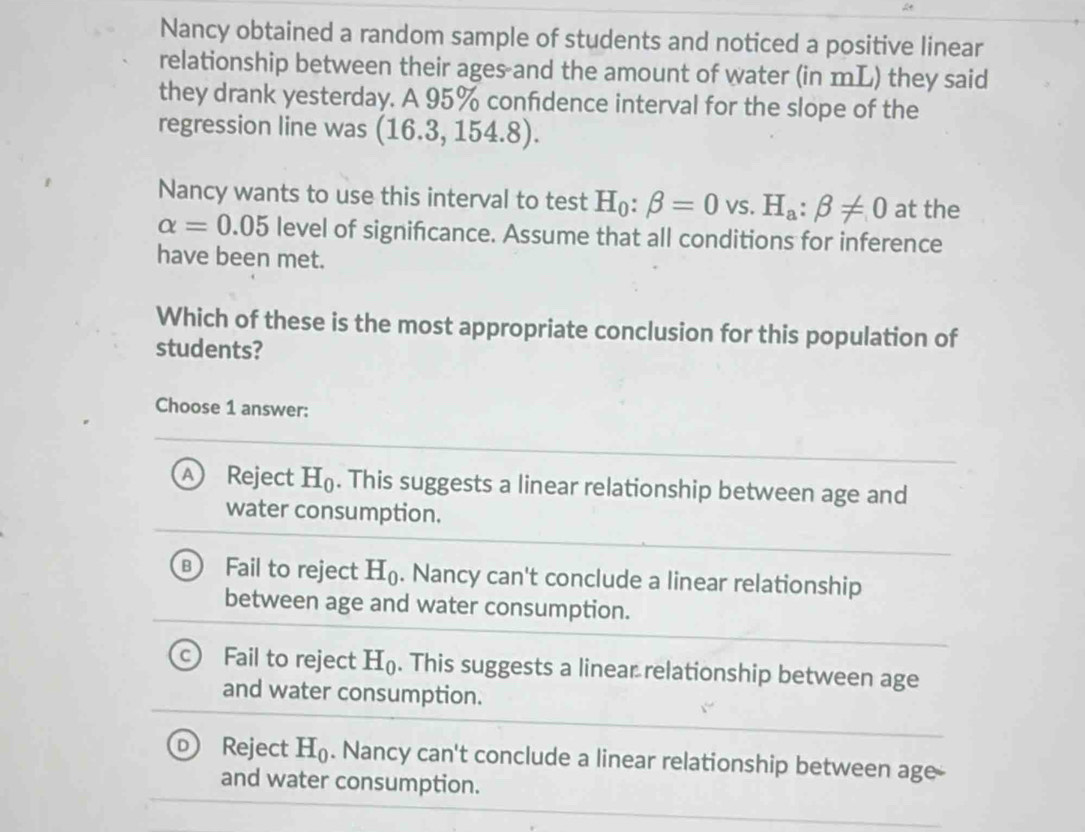 Nancy obtained a random sample of students and noticed a positive linear
relationship between their ages and the amount of water (in mL) they said
they drank yesterday. A 95% confdence interval for the slope of the
regression line was (16.3,154.8). 
Nancy wants to use this interval to test H_0:beta =0vs.H_a:beta != 0 at the
alpha =0.05 level of signifcance. Assume that all conditions for inference
have been met.
Which of these is the most appropriate conclusion for this population of
students?
Choose 1 answer:
A) Reject H_0. This suggests a linear relationship between age and
water consumption.
B Fail to reject H_0. Nancy can't conclude a linear relationship
between age and water consumption.
C Fail to reject H_0. This suggests a linear relationship between age
and water consumption.
D Reject H_0. Nancy can't conclude a linear relationship between age
and water consumption.