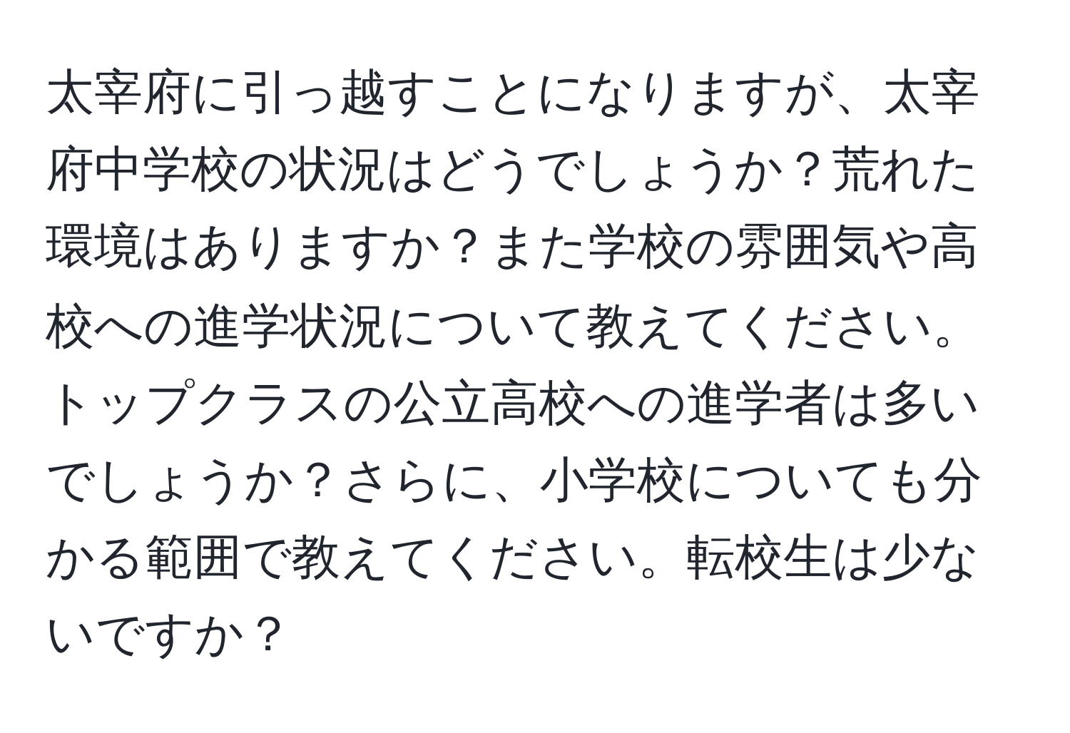 太宰府に引っ越すことになりますが、太宰府中学校の状況はどうでしょうか？荒れた環境はありますか？また学校の雰囲気や高校への進学状況について教えてください。トップクラスの公立高校への進学者は多いでしょうか？さらに、小学校についても分かる範囲で教えてください。転校生は少ないですか？