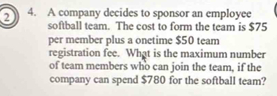 2 4. A company decides to sponsor an employee 
softball team. The cost to form the team is $75
per member plus a onetime $50 team 
registration fee. What is the maximum number 
of team members who can join the team, if the 
company can spend $780 for the softball team?