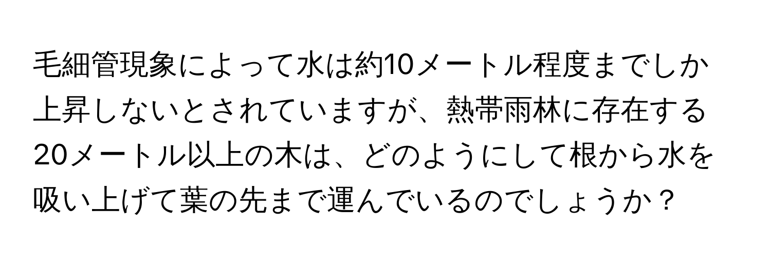 毛細管現象によって水は約10メートル程度までしか上昇しないとされていますが、熱帯雨林に存在する20メートル以上の木は、どのようにして根から水を吸い上げて葉の先まで運んでいるのでしょうか？